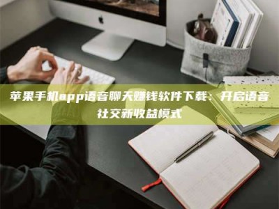 余江苹果手机app语音聊天赚钱软件下载：开启语音社交新收益模式